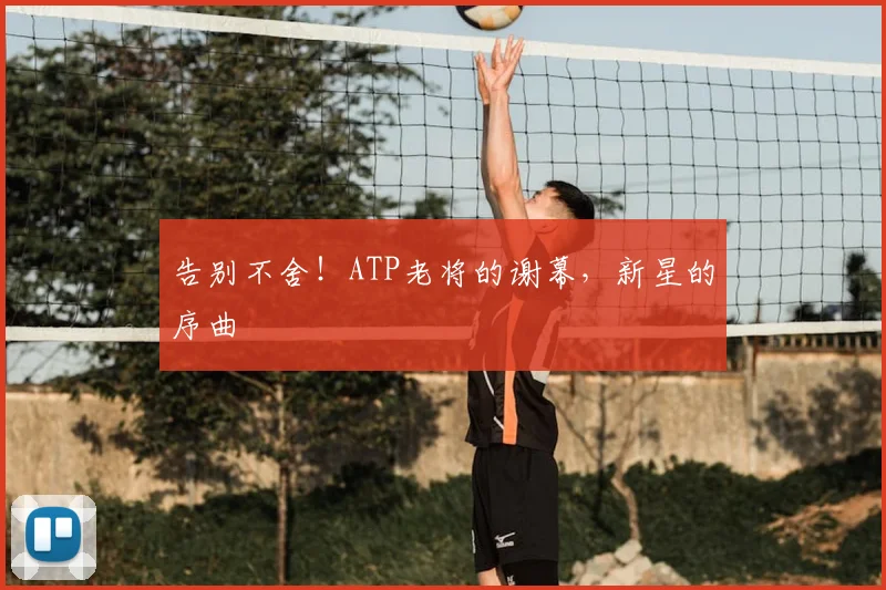 告别不舍！ATP老将的谢幕，新星的序曲