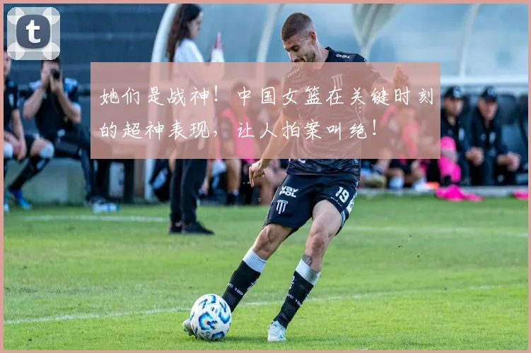 她们是战神！中国女篮在关键时刻的超神表现，让人拍案叫绝！